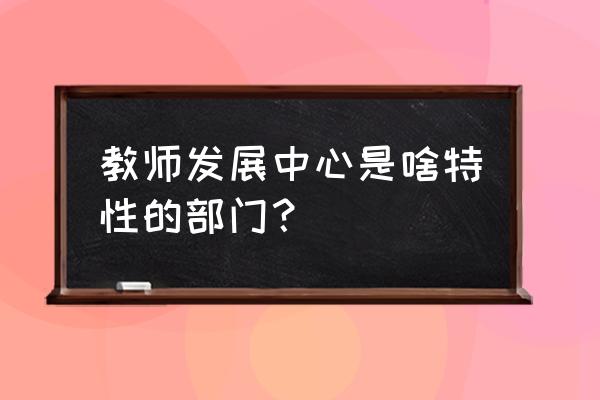 常州教师发展中心 教师发展中心是啥特性的部门？