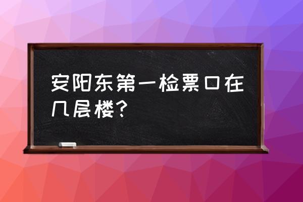 安阳东站最新消息 安阳东第一检票口在几层楼？