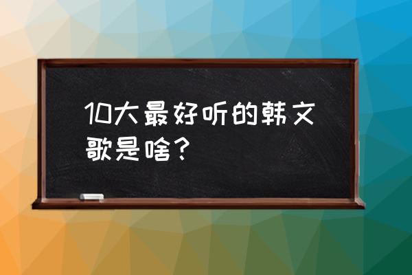 十大好听的韩文歌 10大最好听的韩文歌是啥？