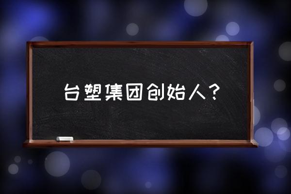 南亚塑胶工业 台塑集团创始人？