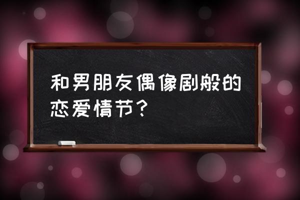 情侣的偶像般的恋爱情结 和男朋友偶像剧般的恋爱情节？