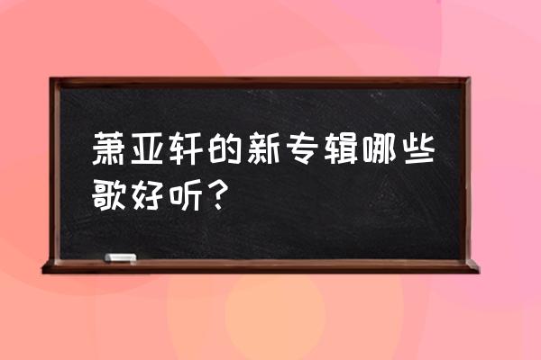 萧亚轩最好听的歌 萧亚轩的新专辑哪些歌好听？