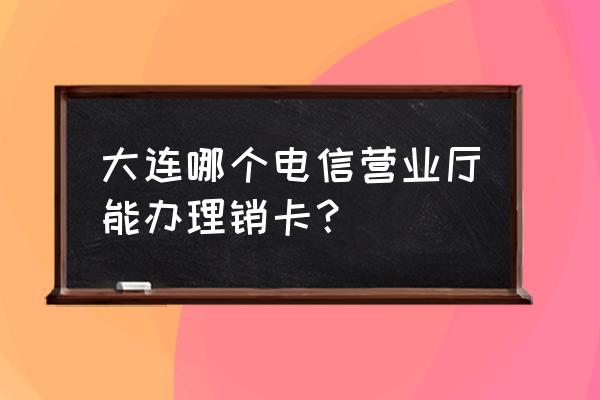 大连电信营业厅 大连哪个电信营业厅能办理销卡？