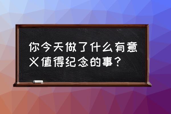 今天最有意义的一件事 你今天做了什么有意义值得纪念的事？