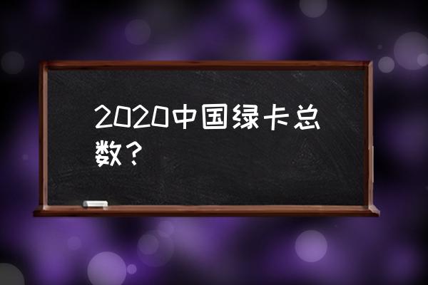 2020年持有中国绿卡数量 2020中国绿卡总数？