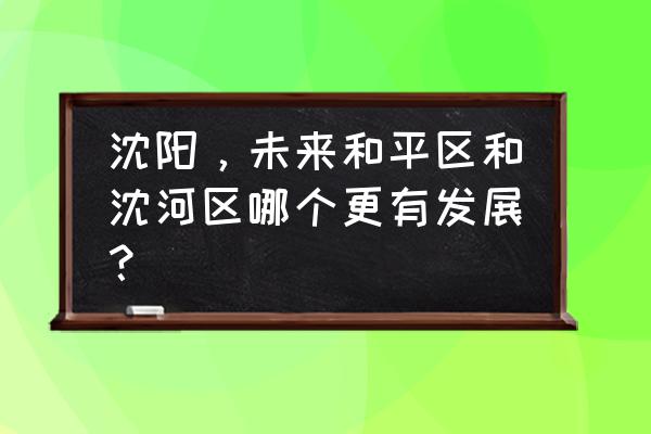 沈阳沈河区怎么样 沈阳，未来和平区和沈河区哪个更有发展？