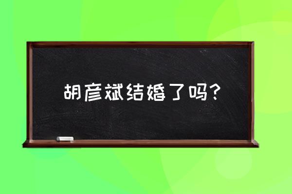 郑爽和胡彦斌怎么在一起的 胡彦斌结婚了吗？