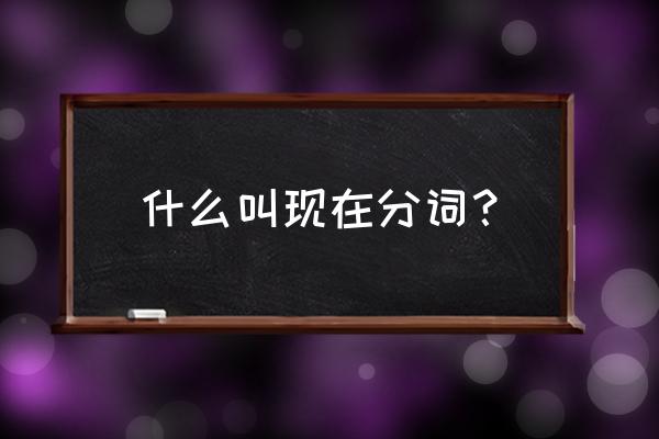 现在分词是啥 什么叫现在分词？