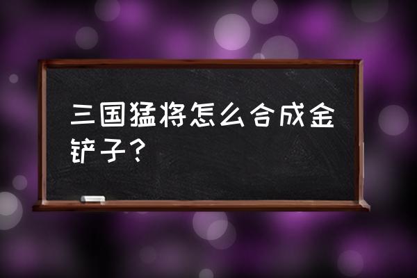 号令之旗怎么合成 三国猛将怎么合成金铲子？