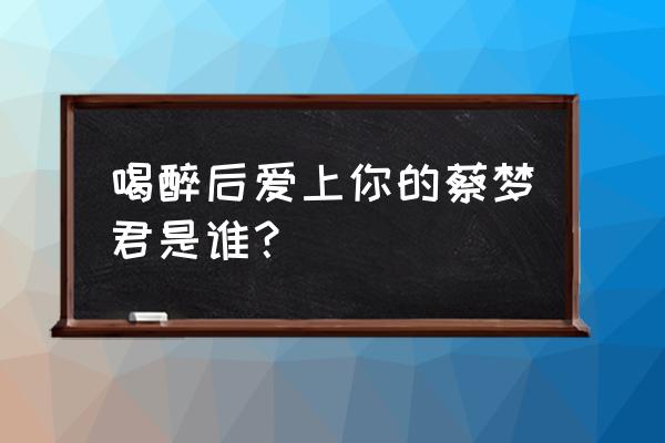 醉后决定爱上你 喝醉后爱上你的蔡梦君是谁？