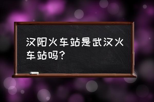 汉阳站是不是火车站 汉阳火车站是武汉火车站吗？