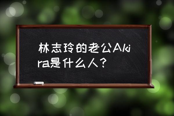 林志玲的老公叫什么名字 林志玲的老公Akira是什么人？