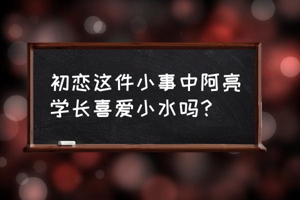 小水和阿亮学长再合体 初恋这件小事中阿亮学长喜爱小水吗？