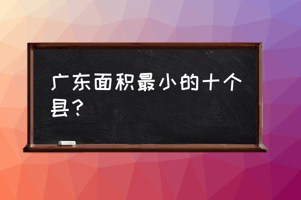 河源市龙川县多大 广东面积最小的十个县？