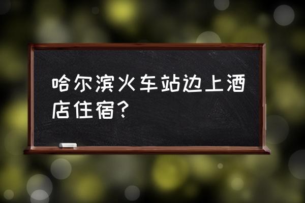 哈尔滨火车站附近住宿 哈尔滨火车站边上酒店住宿？