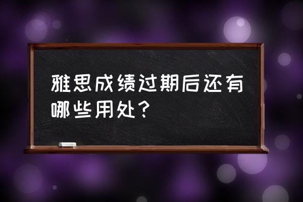 雅思成绩有效期过了怎么办 雅思成绩过期后还有哪些用处？