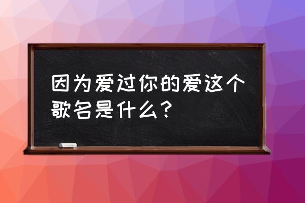 因为爱着你的爱的歌名 因为爱过你的爱这个歌名是什么？