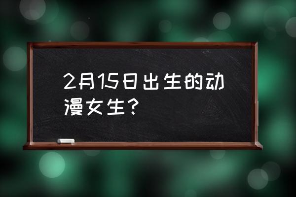 黄泉转生之术 2月15日出生的动漫女生？