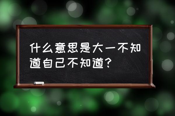 不知道自己知不知道 什么意思是大一不知道自己不知道？