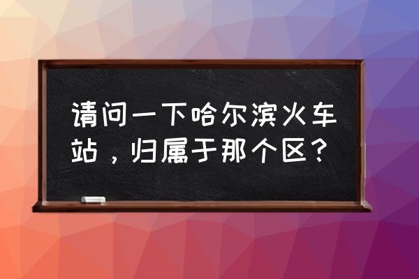 哈尔滨市详细地址 请问一下哈尔滨火车站，归属于那个区？