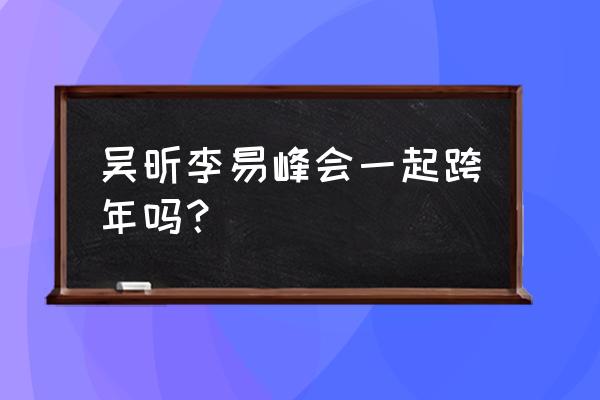 吴昕李易峰最新消息 吴昕李易峰会一起跨年吗？