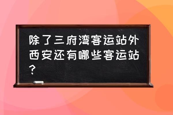 西安有几个汽车站 除了三府湾客运站外西安还有哪些客运站？