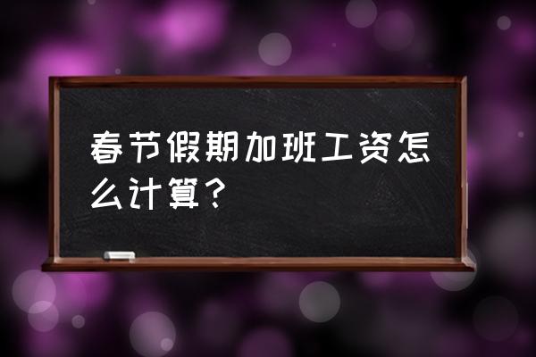 今年春节加班工资怎么算 春节假期加班工资怎么计算？