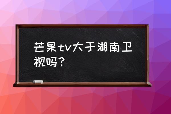 湖南tv芒果台 芒果tv大于湖南卫视吗？