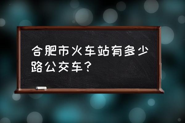 火车站的路线 合肥市火车站有多少路公交车？