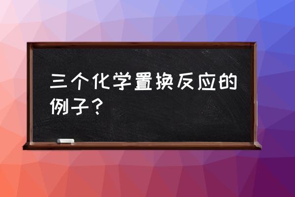 置换反应例子 三个化学置换反应的例子？