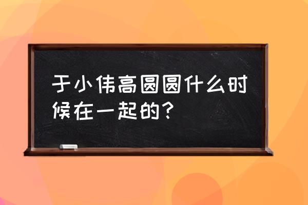 高圆圆于小伟耍了几年 于小伟高圆圆什么时候在一起的？