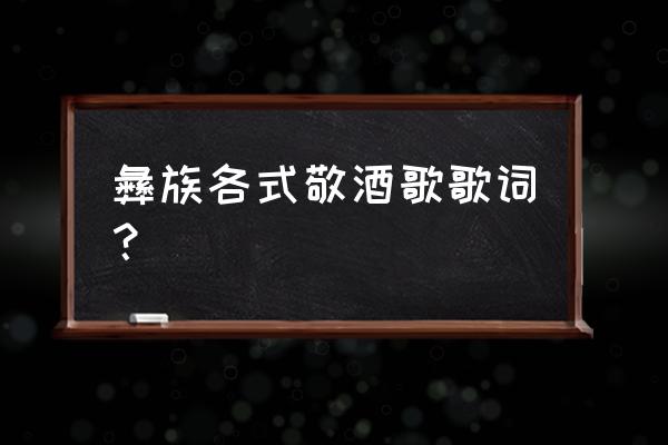 彝族敬酒歌谐音 彝族各式敬酒歌歌词？