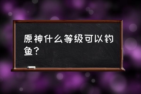 原神钓鱼任务怎么触发 原神什么等级可以钓鱼？