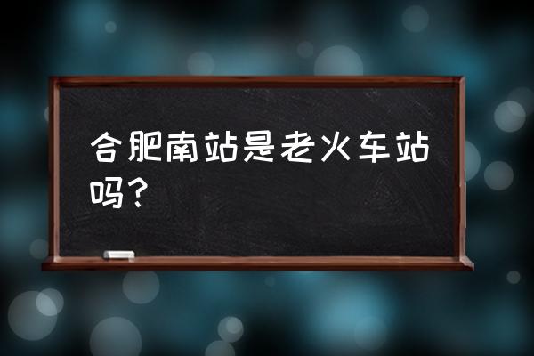 合肥最大的高铁站 合肥南站是老火车站吗？