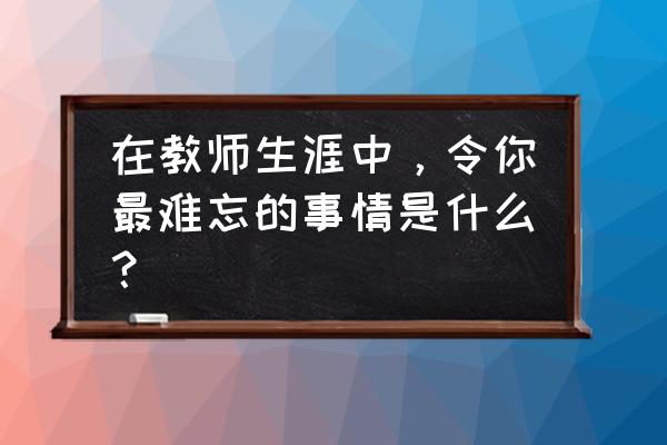 令人难忘的细节关于老师 在教师生涯中，令你最难忘的事情是什么？