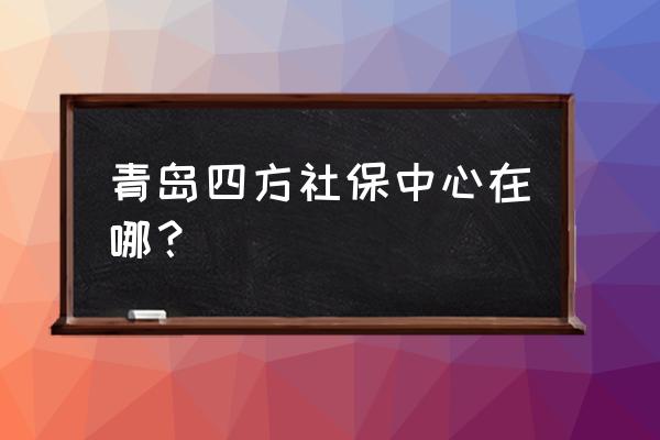 青岛人力资源地址 青岛四方社保中心在哪？