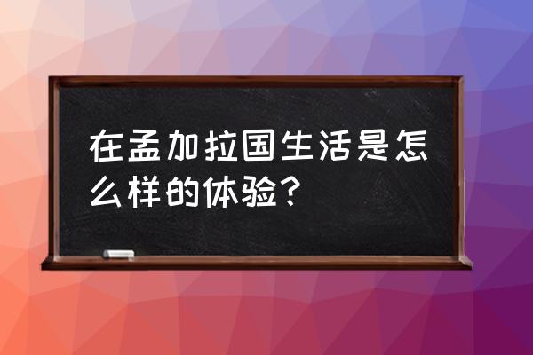 孟加拉国眼中的中国人 在孟加拉国生活是怎么样的体验？