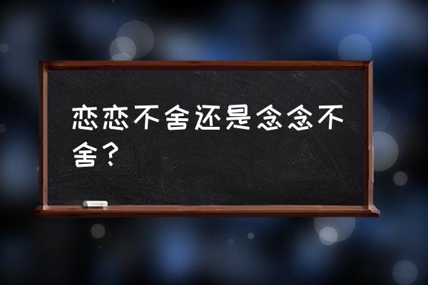 念念不舍和恋恋不舍 恋恋不舍还是念念不舍？