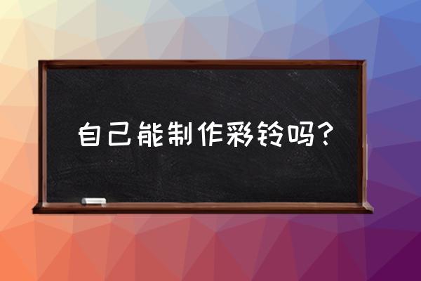 怎么定制自己的彩铃 自己能制作彩铃吗？