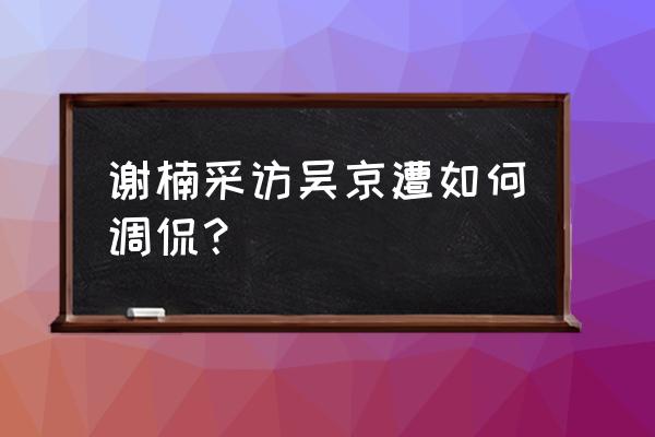 谢楠采访吴京完整版 谢楠采访吴京遭如何调侃？