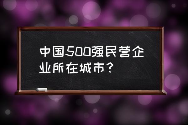 民企500强各省排名 中国500强民营企业所在城市？