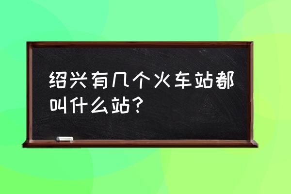 绍兴火车站叫什么 绍兴有几个火车站都叫什么站？