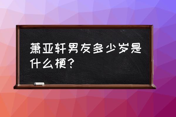 萧亚轩历任前男友年龄 萧亚轩男友多少岁是什么梗？