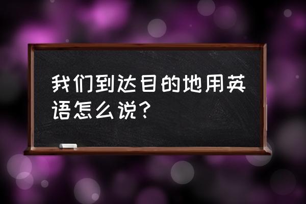 到达目的地英语 我们到达目的地用英语怎么说？