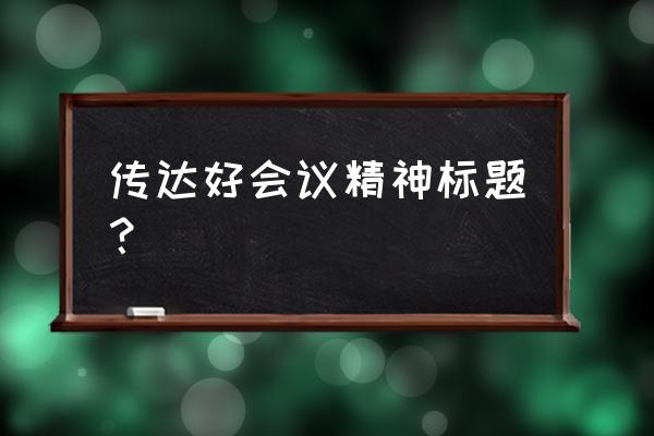 传达贯彻落实会议精神会议 传达好会议精神标题？