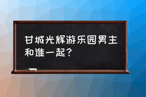 甘城光辉游乐园第2季 甘城光辉游乐园男主和谁一起？