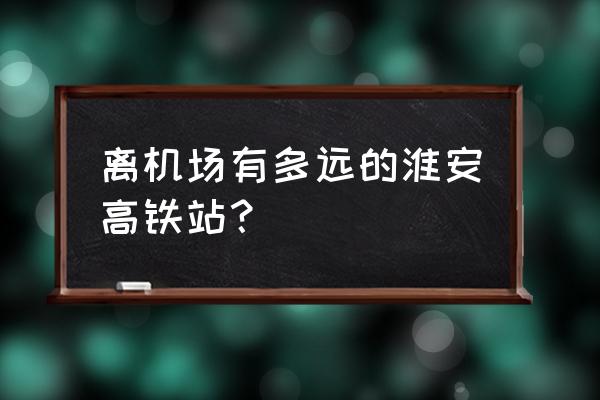 涟水机场至涟水高铁站 离机场有多远的淮安高铁站？