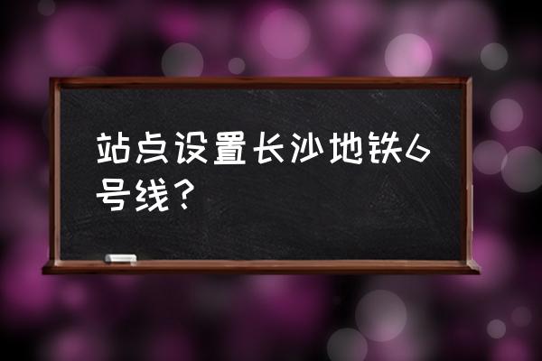 长沙地铁6号线站点名称 站点设置长沙地铁6号线？