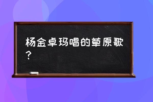 央金卓玛20首经典 杨金卓玛唱的草原歌？