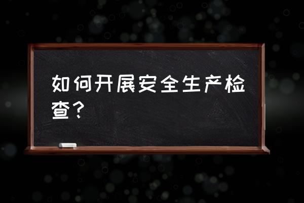 安全生产检查的方法有哪些 如何开展安全生产检查？